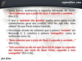 • Desta forma, analisemos a seguinte afirmação de Paulo:
“Bem sabemos que o juízo de Deus é segundo a verdade...”
(Rm 2:2).
• O que o ‘apóstolo dos gentios’ expõe neste verso era de
conhecimento geral dos cristãos, uma vez que eles ‘bem
sabiam’ do que Paulo estava tratando.
• Percebe-se através do contexto que a palavra ‘verdade’ em
Romanos 2: 2, substitui a palavra ‘evangelho', como se
verifica no verso 16.
• “Bem sabemos que o juízo de Deus é segundo a verdade...”
(Rm 2:2);
• “Isto sucederá no dia em que Deus há de julgar os segredos
dos homens, por meio de Jesus Cristo, segundo o meu
evangelho” (Rm 2:16).
 