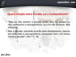 Qual a relação entre Pecado, Lei e Conhecimento?
• “Mas eu não conheci o pecado senão pela lei; porque eu
não conheceria a concupiscência, se a lei não dissesse: Não
cobiçarás.
• Mas o pecado, tomando ocasião pelo mandamento, operou
em mim toda a concupiscência; porquanto sem a lei estava
morto o pecado” ( Rm 7:7 - 8).
 