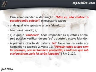 • Para compreender a declaração: “Mas eu não conheci o
pecado senão pela lei”, é necessário saber:
• a) de qual lei o apóstolo estava falando;
• b) o que é pecado, e;
• c) o que é ‘conhecer’. Após responder as questões acima,
será possível verificar de que ‘eu’ o apóstolo estava falando.
• A primeira citação da palavra ‘lei’ Paulo fez na carta aos
Romanos no capítulo 2, verso 12: "Porque todos os que sem
lei pecaram, sem lei também perecerão; e todos os que sob
a lei pecaram, pela lei serão julgados" ( Rm 2:12 ).
 