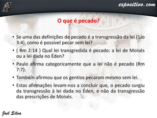 O que é pecado?
• Se uma das definições de pecado é a transgressão da lei (1Jo
3:4), como é possível pecar sem lei?
• ( Rm 2:14 ) Qual lei transgredida é pecado: a lei de Moisés
ou a lei dada no Éden?
• Paulo afirma categoricamente que a lei não é pecado (Rm
7:7).
• Também afirmou que os gentios pecaram mesmo sem lei.
• Estas afirmações levam-nos a concluir que, o pecado surgiu
da transgressão à lei dada no Éden, e não da transgressão
das prescrições de Moisés.
 