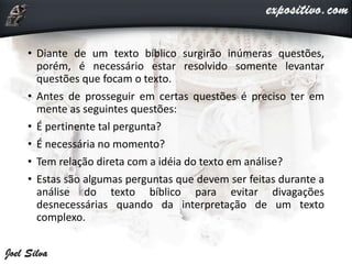 • Diante de um texto bíblico surgirão inúmeras questões,
porém, é necessário estar resolvido somente levantar
questões que focam o texto.
• Antes de prosseguir em certas questões é preciso ter em
mente as seguintes questões:
• É pertinente tal pergunta?
• É necessária no momento?
• Tem relação direta com a idéia do texto em análise?
• Estas são algumas perguntas que devem ser feitas durante a
análise do texto bíblico para evitar divagações
desnecessárias quando da interpretação de um texto
complexo.
 