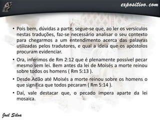 • Pois bem, dúvidas a parte, segue-se que, ao ler os versículos
nestas traduções, faz-se necessário analisar o seu contexto
para chegarmos a um entendimento acerca das palavras
utilizadas pelos tradutores, e qual a ideia que os apóstolos
procuram evidenciar.
• Ora, inferimos de Rm 2:12 que é plenamente possível pecar
mesmo sem lei. Bem antes da lei de Moisés a morte reinou
sobre todos os homens ( Rm 5:13 ).
• Desde Adão até Moisés a morte reinou sobre os homens o
que significa que todos pecaram ( Rm 5:14 ).
• Daí, vale destacar que, o pecado impera aparte da lei
mosaica.
 
