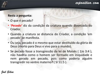 Resta a pergunta:
• O que é pecado?
• ‘Pecado’ diz da condição da criatura quando divorciada do
Criador.
• Quando a criatura se distancia do Criador, a condição ‘em
pecado’ se manifesta.
• Ou seja, pecado é o mesmo que estar destituído da glória de
Deus (morto para Deus e vivo para o mundo).
• Se pecado fosse a transgressão da lei de Moisés ( 1Jo 3:4 ),
não haveria como o homem ser formado em iniquidade e
nem gerado em pecado, pois como poderia alguém
transgredir no ventre materno? ( Sl 51:5 ).
 