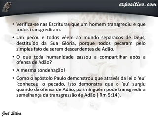 • Verifica-se nas Escrituras que um homem transgrediu e que
todos transgrediram.
• Um pecou e todos vêem ao mundo separados de Deus,
destituído da Sua Glória, porque todos pecaram pelo
simples fato de serem descendentes de Adão.
• O que toda humanidade passou a compartilhar após a
ofensa de Adão?
• A mesma condenação!
• Como o apóstolo Paulo demonstrou que através da lei o ‘eu’
‘conheceu’ o pecado, isto demonstra que o ‘eu’ surgiu
quando da ofensa de Adão, pois ninguém pode transgredir a
semelhança da transgressão de Adão ( Rm 5:14 ).
 