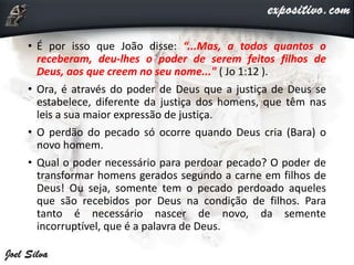 • É por isso que João disse: “...Mas, a todos quantos o
receberam, deu-lhes o poder de serem feitos filhos de
Deus, aos que creem no seu nome..." ( Jo 1:12 ).
• Ora, é através do poder de Deus que a justiça de Deus se
estabelece, diferente da justiça dos homens, que têm nas
leis a sua maior expressão de justiça.
• O perdão do pecado só ocorre quando Deus cria (Bara) o
novo homem.
• Qual o poder necessário para perdoar pecado? O poder de
transformar homens gerados segundo a carne em filhos de
Deus! Ou seja, somente tem o pecado perdoado aqueles
que são recebidos por Deus na condição de filhos. Para
tanto é necessário nascer de novo, da semente
incorruptível, que é a palavra de Deus.
 