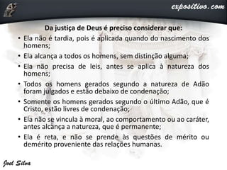 Da justiça de Deus é preciso considerar que:
• Ela não é tardia, pois é aplicada quando do nascimento dos
homens;
• Ela alcança a todos os homens, sem distinção alguma;
• Ela não precisa de leis, antes se aplica à natureza dos
homens;
• Todos os homens gerados segundo a natureza de Adão
foram julgados e estão debaixo de condenação;
• Somente os homens gerados segundo o último Adão, que é
Cristo, estão livres de condenação;
• Ela não se vincula à moral, ao comportamento ou ao caráter,
antes alcança a natureza, que é permanente;
• Ela é reta, e não se prende às questões de mérito ou
demérito proveniente das relações humanas.
 
