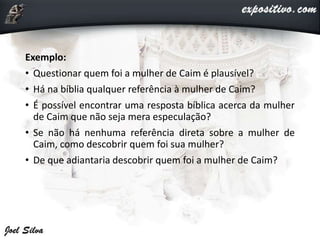 Exemplo:
• Questionar quem foi a mulher de Caim é plausível?
• Há na bíblia qualquer referência à mulher de Caim?
• É possível encontrar uma resposta bíblica acerca da mulher
de Caim que não seja mera especulação?
• Se não há nenhuma referência direta sobre a mulher de
Caim, como descobrir quem foi sua mulher?
• De que adiantaria descobrir quem foi a mulher de Caim?
 