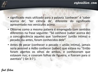• significado mais utilizado para a palavra ‘conhecer’ é ‘saber
acerca de’, ‘ter ciência de’, diferente do significado
apresentado nos versículos acima.
• Observe como a mesma palavra é empregada com sentidos
diferentes na frase seguinte: “Só conhece (saber acerca de)
a concupiscência aqueles que ‘conhecem’ (união intima) o
pecado, ou antes, foram conhecidos dele”.
• Antes de pecar (conhecer o pecado = união intima), jamais
seria possível a Adão conhecer (saber) que estava nu "Então
foram abertos os olhos de ambos, e conheceram que
estavam nus; e coseram folhas de figueira, e fizeram para si
aventais" ( Gn 3:7 ).
 