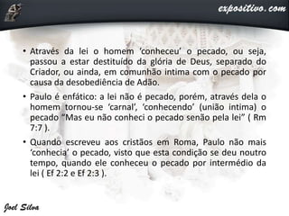 • Através da lei o homem ‘conheceu’ o pecado, ou seja,
passou a estar destituído da glória de Deus, separado do
Criador, ou ainda, em comunhão intima com o pecado por
causa da desobediência de Adão.
• Paulo é enfático: a lei não é pecado, porém, através dela o
homem tornou-se ‘carnal’, ‘conhecendo’ (união intima) o
pecado “Mas eu não conheci o pecado senão pela lei” ( Rm
7:7 ).
• Quando escreveu aos cristãos em Roma, Paulo não mais
‘conhecia’ o pecado, visto que esta condição se deu noutro
tempo, quando ele conheceu o pecado por intermédio da
lei ( Ef 2:2 e Ef 2:3 ).
 