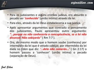 • Para os judaizantes e alguns cristãos judeus, era absurdo o
pecado ser ‘conhecido’ (união íntima) através da lei.
• Para eles, através da lei Deus estabeleceria a sua justiça.
• Após apresentar argumentos que contradiz o pensamento
dos judaizantes, Paulo apresentou outro argumento:
“...porque eu não conheceria a concupiscência, se a lei não
dissesse: Não cobiçarás” ( Rm 7:7 ).
• Ora, do mesmo modo que o homem soube (conheceu) por
intermédio da lei que é vetado cobiçar, por intermédio da lei
dada no Éden que diz: ‘...dela não comerás...’ ( Gn 2:17) o
homem passou a ‘conhecer’ (união intima) o pecado
(separação de Deus).
 