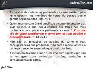 • As paixões desordenadas pertinentes a carne existem pela
lei e operam nos membros do corpo do pecado que é
gerado segundo Adão ( Rm 7:5 ).
• Quem morreu com Cristo crucificou o corpo do pecado e as
suas paixões, o que leva a concluir que Paulo não mais
conhecia a concupiscência pertinente a carne “...E os que
são de Cristo crucificaram a carne com as suas paixões e
concupiscências..." ( Gl 5:24 ).
• Não são as tentações ou paixões da carne e suas
concupiscências que produzem fruto para a morte, antes é a
carne pertencente ao pecado que produz tal fruto.
• A inclinação da carne é morte, mesmo para aqueles que não
se entregam com avidez as paixões, tentações e
concupiscência da carne.
 