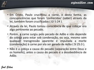 • Em Cristo, Paulo crucificou a carne, e desta forma, as
concupiscências que foram ‘conhecidas’ (saber) através da
lei, também foram crucificadas ( Gl 5:24 ).
• Através da lei, Paulo tomou consciência de que cobiçar era
algo pertinente ao pecado.
• Porém, a carne surgiu pelo pecado de Adão e não depende
da cobiça para estar sob condenação, ou seja, mesmo sem
qualquer transgressão aparente é imputada a morte
(condenação) à carne por ela ser gerada de Adão ( Sl 25:3 ).
• Não é a cobiça a causa do pecado (separação entre Deus e
os homens), antes a causa do pecado é a desobediência de
Adão.
 