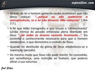 • Através da lei o homem somente soube (conhecer) que não
devia cobiçar: “...porque eu não conheceria a
concupiscência, se a lei não dissesse: Não cobiçarás” ( Rm
7:7 ).
• A lei que Adão transgrediu e que trouxe o ‘conhecimento’
(união intima) do pecado enfatizava plena liberdade em
Deus “...de todas as árvores comerás livremente...”. Ela
continha o conhecimento necessário para que o homem
obedecesse, o que demonstra o cuidado de Deus.
• Quando foi destituído da glória de Deus estabeleceu-se a
separação (pecado).
• Do mesmo modo que Deus não pode mentir, foi concedido,
por semelhança, uma restrição ao homem, que poderia
afetar a sua natureza.
 