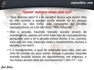 ‘Quem’ outrora viveu sem Lei?
• “Que diremos pois? É a lei pecado? Nunca seja assim! Mas
eu não conheci o pecado senão através da lei; porque
também eu não tinha sido consciente da (minha)
concupiscência, se a lei não dizia: "Não cobiçarás".
• Mas o pecado, havendo tomado ocasião através do
mandamento, operou em mim todo tipo de concupiscência;
porquanto sem a lei o pecado estava morto. E eu, outrora,
vivia sem lei; mas, havendo vindo o mandamento, reviveu o
pecado, e eu morri.
• E o mandamento, o qual foi ordenado para vida, este por
mim foi achado ser para morte. Porque o pecado, havendo
tomado ocasião através do mandamento, me enganou, e
me matou através dele (do mandamento)” ( Rm 7:7 – 11).
 