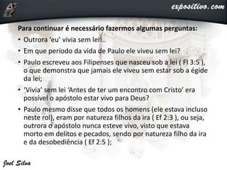 Para continuar é necessário fazermos algumas perguntas:
• Outrora ‘eu’ vivia sem lei!..
• Em que período da vida de Paulo ele viveu sem lei?
• Paulo escreveu aos Filipenses que nasceu sob a lei ( Fl 3:5 ),
o que demonstra que jamais ele viveu sem estar sob a égide
da lei;
• ‘Vivia’ sem lei ‘Antes de ter um encontro com Cristo’ era
possível o apóstolo estar vivo para Deus?
• Paulo mesmo disse que todos os homens (ele estava incluso
neste rol), eram por natureza filhos da ira ( Ef 2:3 ), ou seja,
outrora o apóstolo nunca esteve vivo, visto que estava
morto em delitos e pecados, sendo por natureza filho da ira
e da desobediência ( Ef 2:5 );
 