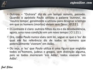 • Outrora – “Outrora” diz de um tempo remoto, passado.
Quando o apóstolo Paulo utilizou a palavra ‘outrora’, ou
‘noutro tempo’, geralmente a utilizou para designar o tempo
em que os homens (mortos) viviam sem Deus ( Ef 2:2 ).
• O contraste é claro: outrora filhos da ira e da desobediência,
agora, uma nova condição em um novo tempo ( Cl 1:21 ).
• Ora, como Paulo nunca viveu sem lei, segue-se que o ‘eu’ do
qual ele faz referência diz de todos os homens que
potencialmente ‘viveram’ em Adão.
• Ou seja, o ‘eu’ que Paulo utiliza é uma figura que engloba
todos os homens, judeus e gregos, sem distinção alguma,
pois se todos morreram ‘em Adão’, todos viveram ‘em
Adão’.
 