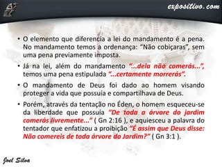 • O elemento que diferencia a lei do mandamento é a pena.
No mandamento temos a ordenança: “Não cobiçaras”, sem
uma pena previamente imposta.
• Já na lei, além do mandamento “...dela não comerás...”,
temos uma pena estipulada “...certamente morrerás”.
• O mandamento de Deus foi dado ao homem visando
proteger a vida que possuía e compartilhava de Deus.
• Porém, através da tentação no Éden, o homem esqueceu-se
da liberdade que possuía “De toda a árvore do jardim
comerás livremente...” ( Gn 2:16 ), e aquiesceu a palavra do
tentador que enfatizou a proibição “É assim que Deus disse:
Não comereis de toda árvore do Jardim?” ( Gn 3:1 ).
 
