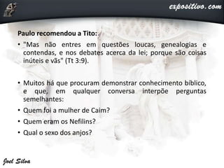 Paulo recomendou a Tito:
• "Mas não entres em questões loucas, genealogias e
contendas, e nos debates acerca da lei; porque são coisas
inúteis e vãs" (Tt 3:9).
• Muitos há que procuram demonstrar conhecimento bíblico,
e que, em qualquer conversa interpõe perguntas
semelhantes:
• Quem foi a mulher de Caim?
• Quem eram os Nefilins?
• Qual o sexo dos anjos?
 