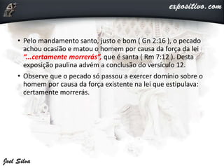 • Pelo mandamento santo, justo e bom ( Gn 2:16 ), o pecado
achou ocasião e matou o homem por causa da força da lei
“...certamente morrerás”, que é santa ( Rm 7:12 ). Desta
exposição paulina advém a conclusão do versículo 12.
• Observe que o pecado só passou a exercer domínio sobre o
homem por causa da força existente na lei que estipulava:
certamente morrerás.
 