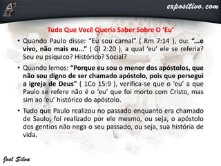 Tudo Que Você Queria Saber Sobre O ‘Eu’
• Quando Paulo disse: “Eu sou carnal” ( Rm 7:14 ), ou: “...e
vivo, não mais eu...” ( Gl 2:20 ), a qual ‘eu’ ele se referia?
Seu eu psíquico? Histórico? Social?
• Quando lemos: “Porque eu sou o menor dos apóstolos, que
não sou digno de ser chamado apóstolo, pois que persegui
a igreja de Deus" ( 1Co 15:9 ), verifica-se que o ‘eu’ a que
Paulo se refere não é o ‘eu’ que foi morto com Cristo, mas
sim ao ‘eu’ histórico do apóstolo.
• Tudo que Paulo realizou no passado enquanto era chamado
de Saulo, foi realizado por ele mesmo, ou seja, o apóstolo
dos gentios não nega o seu passado, ou seja, sua história de
vida.
 