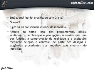 • Então, qual ‘eu’ foi crucificado com Cristo?
• O ‘ego’?
• ‘Ego’ diz da consciência inferior do indivíduo.
• Resulta da soma total dos pensamentos, ideias,
sentimentos, lembranças e percepções sensoriais que tem
por funções a comprovação da realidade e a aceitação,
mediante seleção e controle, de parte dos desejos e
exigências procedentes dos impulsos que emanam do
indivíduo.
 