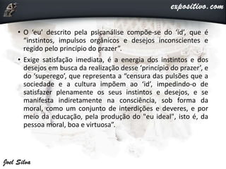 • O ‘eu’ descrito pela psicanálise compõe-se do ‘id’, que é
“instintos, impulsos orgânicos e desejos inconscientes e
regido pelo princípio do prazer”.
• Exige satisfação imediata, é a energia dos instintos e dos
desejos em busca da realização desse ‘princípio do prazer’, e
do ‘superego’, que representa a “censura das pulsões que a
sociedade e a cultura impõem ao ‘id’, impedindo-o de
satisfazer plenamente os seus instintos e desejos, e se
manifesta indiretamente na consciência, sob forma da
moral, como um conjunto de interdições e deveres, e por
meio da educação, pela produção do "eu ideal", isto é, da
pessoa moral, boa e virtuosa”.
 