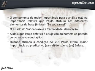 • O componente de maior importância para a análise está na
importância relativa que Paulo atribuiu aos diferentes
elementos da frase (ênfase): ‘Eu sou carnal’.
• O estado do ‘eu’ na frase é a ‘carnalidade’ denotação.
• A ideia que Paulo enfatiza é a sujeição do homem ao pecado
como escravo conotação.
• Quando afirmou a condição do ‘eu’, Paulo atribui maior
importância ao predicativo (carnal) do sujeito (eu) ênfase.
 