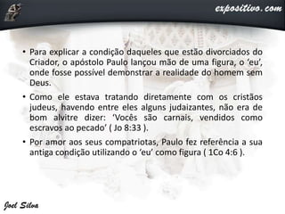 • Para explicar a condição daqueles que estão divorciados do
Criador, o apóstolo Paulo lançou mão de uma figura, o ‘eu’,
onde fosse possível demonstrar a realidade do homem sem
Deus.
• Como ele estava tratando diretamente com os cristãos
judeus, havendo entre eles alguns judaizantes, não era de
bom alvitre dizer: ‘Vocês são carnais, vendidos como
escravos ao pecado’ ( Jo 8:33 ).
• Por amor aos seus compatriotas, Paulo fez referência a sua
antiga condição utilizando o ‘eu’ como figura ( 1Co 4:6 ).
 