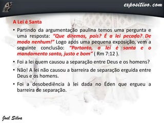 A Lei é Santa
• Partindo da argumentação paulina temos uma pergunta e
uma resposta: “Que diremos, pois? É a lei pecado? De
modo nenhum!” Logo após uma pequena exposição, vem a
seguinte conclusão: “Portanto, a lei é santa e o
mandamento santo, justo e bom” ( Rm 7:12 ).
• Foi a lei quem causou a separação entre Deus e os homens?
• Não! A lei não causou a barreira de separação erguida entre
Deus e os homens.
• Foi a desobediência à lei dada no Éden que ergueu a
barreira de separação.
 