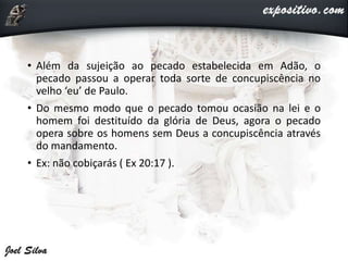 • Além da sujeição ao pecado estabelecida em Adão, o
pecado passou a operar toda sorte de concupiscência no
velho ‘eu’ de Paulo.
• Do mesmo modo que o pecado tomou ocasião na lei e o
homem foi destituído da glória de Deus, agora o pecado
opera sobre os homens sem Deus a concupiscência através
do mandamento.
• Ex: não cobiçarás ( Ex 20:17 ).
 