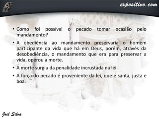 • Como foi possível o pecado tomar ocasião pelo
mandamento?
• A obediência ao mandamento preservaria o homem
participante da vida que há em Deus, porém, através da
desobediência, o mandamento que era para preservar a
vida, operou a morte.
• A morte surgiu da penalidade incrustada na lei.
• A força do pecado é proveniente da lei, que é santa, justa e
boa.
 