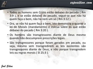 • Todos os homens sem Cristo estão debaixo do pecado ( Rm
3:9 ), e se estão debaixo do pecado, segue-se que não há
quem faça o bem, não há nem um só ( Rm 3:12 ).
• Ora, se não há quem faça o bem, isto demonstra o quanto a
lei de Moisés (mandamento) é inócua sobre os que estão
debaixo do pecado ( Rm 3:20 ).
• Os homens são transgressores diante de Deus mesmo
quando não descumprem prescrições legais.
• São transgressores porque foram gerados em pecado, ou
seja, mesmo sem transgredirem as leis existentes são
transgressores diante de Deus, e não porque transgredem
leis ou regras morais ( Sl 25:3 ).
 