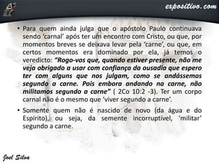 • Para quem ainda julga que o apóstolo Paulo continuava
sendo ‘carnal’ após ter um encontro com Cristo, ou que, por
momentos breves se deixava levar pela ‘carne’, ou que, em
certos momentos era dominado por ela, já temos o
veredicto: “Rogo-vos que, quando estiver presente, não me
veja obrigado a usar com confiança da ousadia que espero
ter com alguns que nos julgam, como se andássemos
segundo a carne. Pois embora andando na carne, não
militamos segundo a carne” ( 2Co 10:2 -3). Ter um corpo
carnal não é o mesmo que ‘viver segundo a carne’.
• Somente quem não é nascido de novo (da água e do
Espírito), ou seja, da semente incorruptível, ‘militar’
segundo a carne.
 