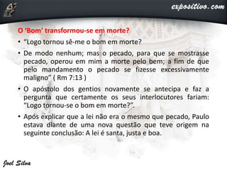 O ‘Bom’ transformou-se em morte?
• “Logo tornou sê-me o bom em morte?
• De modo nenhum; mas o pecado, para que se mostrasse
pecado, operou em mim a morte pelo bem; a fim de que
pelo mandamento o pecado se fizesse excessivamente
maligno” ( Rm 7:13 )
• O apóstolo dos gentios novamente se antecipa e faz a
pergunta que certamente os seus interlocutores fariam:
“Logo tornou-se o bom em morte?”.
• Após explicar que a lei não era o mesmo que pecado, Paulo
estava diante de uma nova questão que teve origem na
seguinte conclusão: A lei é santa, justa e boa.
 