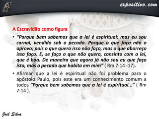 A Escravidão como figura
• “Porque bem sabemos que a lei é espiritual; mas eu sou
carnal, vendido sob o pecado. Porque o que faço não o
aprovo; pois o que quero isso não faço, mas o que aborreço
isso faço. E, se faço o que não quero, consinto com a lei,
que é boa. De maneira que agora já não sou eu que faço
isto, mas o pecado que habita em mim” ( Rm 7:14 -17).
• Afirmar que a lei é espiritual não foi problema para o
apóstolo Paulo, pois este era um conhecimento comum a
todos “Porque bem sabemos que a lei é espiritual...” ( Rm
7:14 ).
 