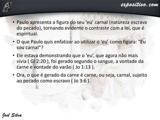 • Paulo apresenta a figura do seu ‘eu’ carnal (natureza escrava
do pecado), tornando evidente o contraste com a lei, que é
espiritual.
• O que Paulo quis enfatizar ao utilizar o ‘eu’ como figura: “Eu
sou carnal”?
• Ele estava demonstrando que o ‘eu’, que agora não mais
vivia ( Gl 2:20 ), foi gerado segundo o sangue, a vontade da
carne e vontade do varão ( Jo 1:13 ).
• Ora, o que é gerado da carne é carne, ou seja, carnal, sujeito
ao pecado como escravo ( Jo 3:6 ).
 