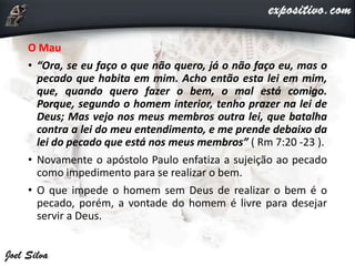 O Mau
• “Ora, se eu faço o que não quero, já o não faço eu, mas o
pecado que habita em mim. Acho então esta lei em mim,
que, quando quero fazer o bem, o mal está comigo.
Porque, segundo o homem interior, tenho prazer na lei de
Deus; Mas vejo nos meus membros outra lei, que batalha
contra a lei do meu entendimento, e me prende debaixo da
lei do pecado que está nos meus membros” ( Rm 7:20 -23 ).
• Novamente o apóstolo Paulo enfatiza a sujeição ao pecado
como impedimento para se realizar o bem.
• O que impede o homem sem Deus de realizar o bem é o
pecado, porém, a vontade do homem é livre para desejar
servir a Deus.
 