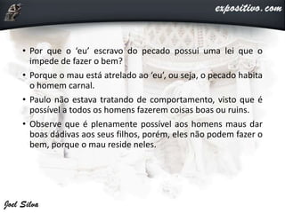 • Por que o ‘eu’ escravo do pecado possui uma lei que o
impede de fazer o bem?
• Porque o mau está atrelado ao ‘eu’, ou seja, o pecado habita
o homem carnal.
• Paulo não estava tratando de comportamento, visto que é
possível a todos os homens fazerem coisas boas ou ruins.
• Observe que é plenamente possível aos homens maus dar
boas dádivas aos seus filhos, porém, eles não podem fazer o
bem, porque o mau reside neles.
 