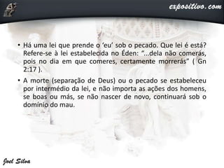 • Há uma lei que prende o ‘eu’ sob o pecado. Que lei é está?
Refere-se à lei estabelecida no Éden: “...dela não comerás,
pois no dia em que comeres, certamente morrerás” ( Gn
2:17 ).
• A morte (separação de Deus) ou o pecado se estabeleceu
por intermédio da lei, e não importa as ações dos homens,
se boas ou más, se não nascer de novo, continuará sob o
domínio do mau.
 