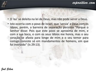 • O ‘eu’ se deleita na lei de Deus, mas não pode servir a Deus.
• Isto ocorria com o povo de Israel, que ‘servia’ a Deus com os
lábios, porém, a barreira de separação persistia "Porque o
Senhor disse: Pois que este povo se aproxima de mim, e
com a sua boca, e com os seus lábios me honra, mas o seu
coração se afasta para longe de mim e o seu temor para
comigo consiste só em mandamentos de homens, em que
foi instruído" (Is 29:13).
 