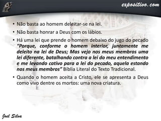 • Não basta ao homem deleitar-se na lei.
• Não basta honrar a Deus com os lábios.
• Há uma lei que prende o homem debaixo do jugo do pecado
“Porque, conforme o homem interior, juntamente me
deleito na lei de Deus; Mas vejo nos meus membros uma
lei diferente, batalhando contra a lei do meu entendimento
e me levando cativo para a lei do pecado, aquela estando
nos meus membros” Bíblia Literal do Texto Tradicional.
• Quando o homem aceita a Cristo, ele se apresenta a Deus
como vivo dentre os mortos: uma nova criatura.
 