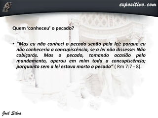 Quem ‘conheceu’ o pecado?
• “Mas eu não conheci o pecado senão pela lei; porque eu
não conheceria a concupiscência, se a lei não dissesse: Não
cobiçarás. Mas o pecado, tomando ocasião pelo
mandamento, operou em mim toda a concupiscência;
porquanto sem a lei estava morto o pecado” ( Rm 7:7 - 8).
 