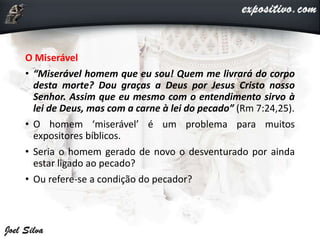 O Miserável
• “Miserável homem que eu sou! Quem me livrará do corpo
desta morte? Dou graças a Deus por Jesus Cristo nosso
Senhor. Assim que eu mesmo com o entendimento sirvo à
lei de Deus, mas com a carne à lei do pecado” (Rm 7:24,25).
• O homem ‘miserável’ é um problema para muitos
expositores bíblicos.
• Seria o homem gerado de novo o desventurado por ainda
estar ligado ao pecado?
• Ou refere-se a condição do pecador?
 