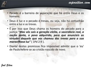 • Pecado é a barreira de separação que há entre Deus e os
homens.
• Deus é luz e o pecado é trevas, ou seja, não há comunhão
entre a luz e as trevas.
• É por isso que Deus chama os homens do pecado para a
justiça "Mas vós sois a geração eleita, o sacerdócio real, a
nação santa, o povo adquirido, para que anuncieis as
virtudes daquele que vos chamou das trevas para a sua
maravilhosa luz" ( 1Pd 2:9 ).
• Diante destas premissas fica impossível admitir que o ‘eu’
de Paulo refere-se ao cristão nascido de novo.
 