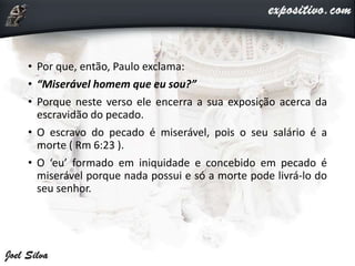 • Por que, então, Paulo exclama:
• “Miserável homem que eu sou?”
• Porque neste verso ele encerra a sua exposição acerca da
escravidão do pecado.
• O escravo do pecado é miserável, pois o seu salário é a
morte ( Rm 6:23 ).
• O ‘eu’ formado em iniquidade e concebido em pecado é
miserável porque nada possui e só a morte pode livrá-lo do
seu senhor.
 