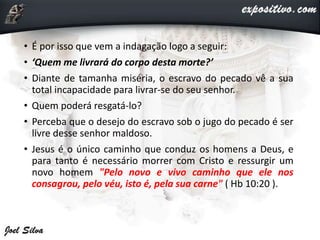 • É por isso que vem a indagação logo a seguir:
• ‘Quem me livrará do corpo desta morte?’
• Diante de tamanha miséria, o escravo do pecado vê a sua
total incapacidade para livrar-se do seu senhor.
• Quem poderá resgatá-lo?
• Perceba que o desejo do escravo sob o jugo do pecado é ser
livre desse senhor maldoso.
• Jesus é o único caminho que conduz os homens a Deus, e
para tanto é necessário morrer com Cristo e ressurgir um
novo homem "Pelo novo e vivo caminho que ele nos
consagrou, pelo véu, isto é, pela sua carne" ( Hb 10:20 ).
 