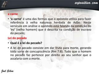 a carne
• ‘a carne’ é uma das formas que o apóstolo utiliza para fazer
referência à velha natureza herdada de Adão. Neste
versículo em análise o apóstolo está falando da condição do
‘eu’ (velho homem) que é descrita na condição de escravo
do pecado;
Lei do pecado
• Qual é a lei do pecado?
• A lei do pecado consiste em dar fruto para morte, gerando
toda sorte de concupiscência (Rm 7:8). Tudo que o homem
no pecado faz pertence por direito ao seu senhor que o
assalaria com a morte.
 