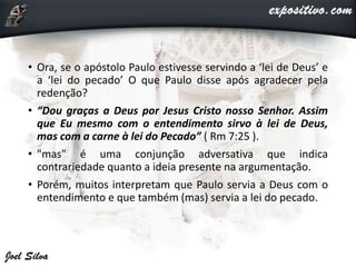 • Ora, se o apóstolo Paulo estivesse servindo a ‘lei de Deus’ e
a ‘lei do pecado’ O que Paulo disse após agradecer pela
redenção?
• “Dou graças a Deus por Jesus Cristo nosso Senhor. Assim
que Eu mesmo com o entendimento sirvo à lei de Deus,
mas com a carne à lei do Pecado” ( Rm 7:25 ).
• "mas" é uma conjunção adversativa que indica
contrariedade quanto a ideia presente na argumentação.
• Porém, muitos interpretam que Paulo servia a Deus com o
entendimento e que também (mas) servia a lei do pecado.
 