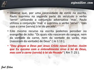 • Observe que, por uma necessidade de estilo na escrita,
Paulo suprimiu na segunda parte do versículo o verbo
'servir' utilizando a conjunção adversativa ‘mas’. Paulo
utilizou a conjunção ‘mas’ e suprimiu o verbo ‘servir’: ‘mas
com a carne [servia] à lei do pecado’.
• Este mesmo recurso na escrita podemos perceber no
evangelho de João: "Os quais não nasceram do sangue, nem
da vontade da carne, nem da vontade do varão, mas
(nasceram da vontade) de Deus" ( Jo 1:13 );
• “Dou graças a Deus por Jesus Cristo nosso Senhor. Assim
que Eu mesmo com o entendimento sirvo à lei de Deus,
mas com a carne (servia) à lei do Pecado” ( Rm 7: 25 ).
 