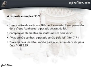 A resposta é simples: ‘Eu’!
• Uma análise da carta aos Gálatas é essencial à compreensão
do ‘eu’ que ‘conheceu’ o pecado através da lei.
• Compare os elementos presentes nestes dois versos:
• “Mas eu não conheci o pecado senão pela lei” ( Rm 7:7 );
• “Pois eu pela lei estou morto para a lei, a fim de viver para
Deus” ( Gl 2:19 ).
 